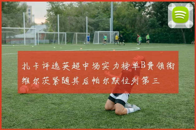 扎卡评选英超中场实力榜单B费领衔维尔茨紧随其后帕尔默位列第三