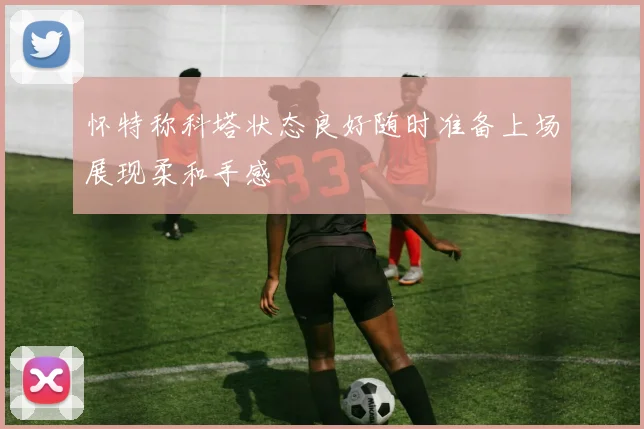 怀特称科塔状态良好随时准备上场展现柔和手感