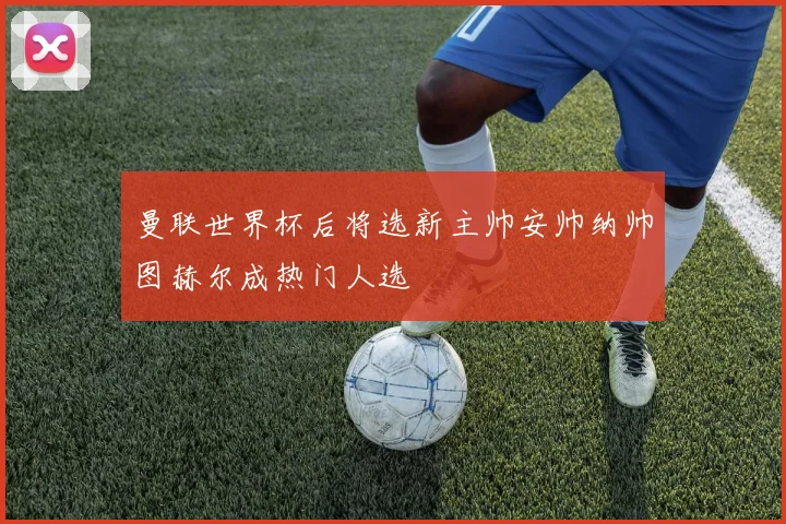 曼联世界杯后将选新主帅安帅纳帅图赫尔成热门人选