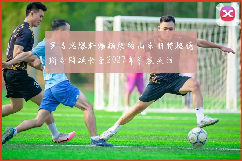 罗马诺爆料赖扬续约山东旧将格德斯合同延长至2027年引发关注