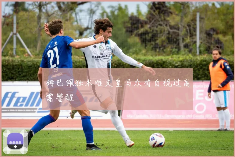 姆巴佩独木难支皇马众将自视过高需警醒