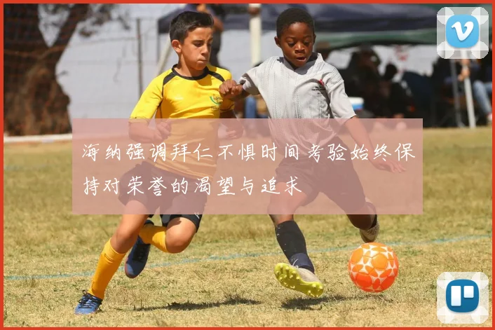 海纳强调拜仁不惧时间考验始终保持对荣誉的渴望与追求