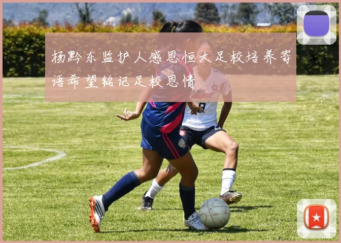 杨黔东监护人感恩恒大足校培养寄语希望铭记足校恩情