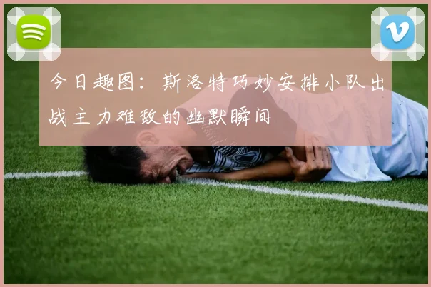 今日趣图：斯洛特巧妙安排小队出战主力难敌的幽默瞬间
