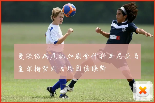 曼联伤病危机加剧舍什科库尼亚马奎尔梅努利马均因伤缺阵