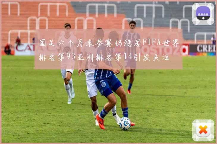 国足六个月未参赛仍稳居FIFA世界排名第93亚洲排名第14引发关注