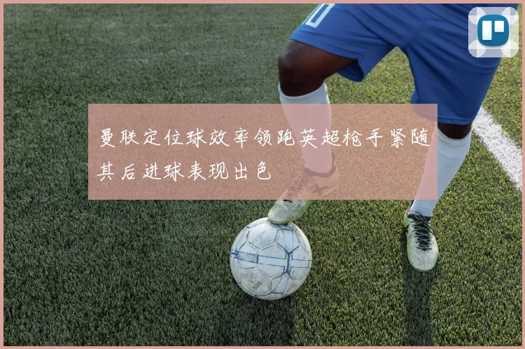 曼联定位球效率领跑英超枪手紧随其后进球表现出色