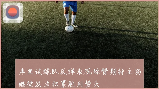 库里谈球队反弹表现称赞期待主场继续发力积累胜利势头