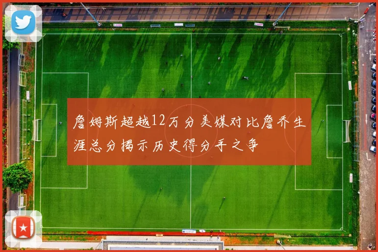 詹姆斯超越12万分美媒对比詹乔生涯总分揭示历史得分手之争