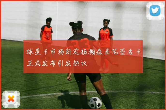 球星卡市场新宠杨瀚森亲笔签名卡正式发布引发热议