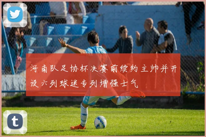 河南队足协杯决赛前续约主帅并开设六列球迷专列增强士气