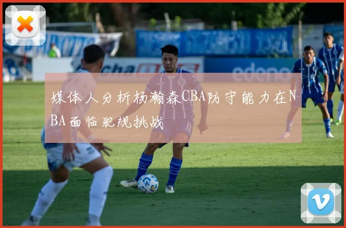 媒体人分析杨瀚森CBA防守能力在NBA面临犯规挑战