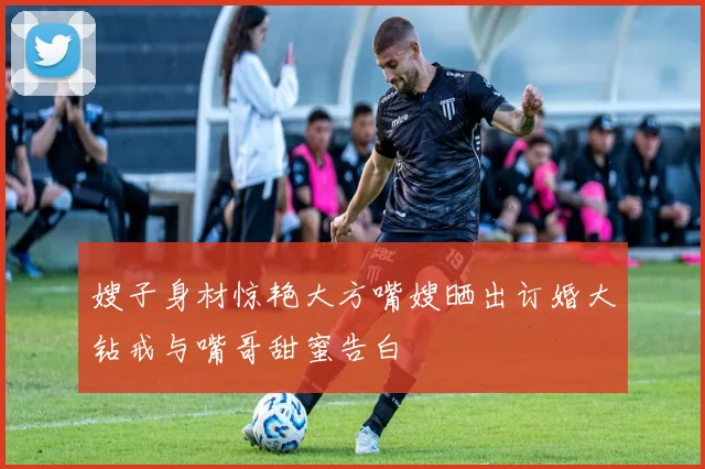 嫂子身材惊艳大方嘴嫂晒出订婚大钻戒与嘴哥甜蜜告白