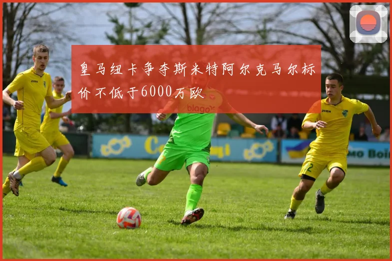 皇马纽卡争夺斯米特阿尔克马尔标价不低于6000万欧
