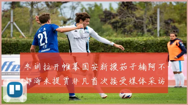 冬训拉开帷幕国安新援茹子楠阿不都海米提贾非凡首次接受媒体采访分享心声