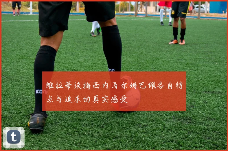维拉蒂谈梅西内马尔姆巴佩各自特点与追求的真实感受