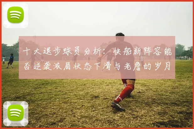 十大退步球员分析：快船新阵容能否逆袭浓眉状态下滑与老詹的岁月流逝