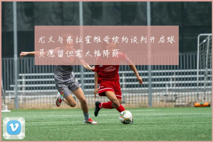尤文与弗拉霍维奇续约谈判开启球员愿留但需大幅降薪