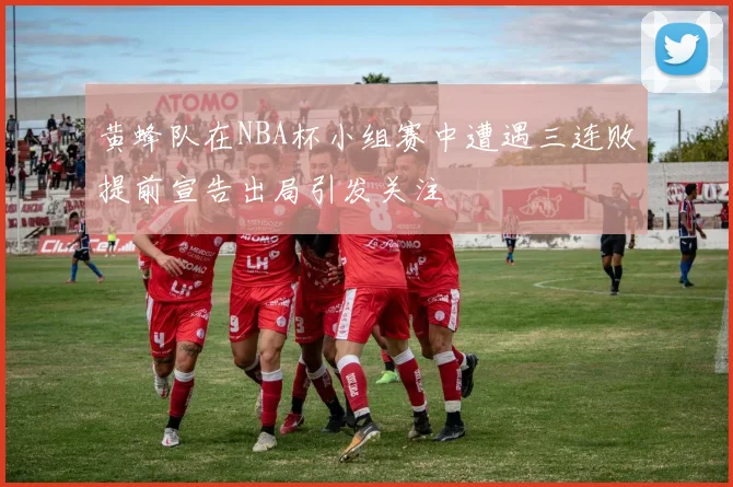 黄蜂队在NBA杯小组赛中遭遇三连败提前宣告出局引发关注