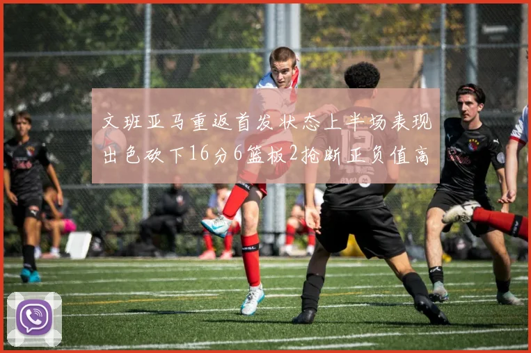 文班亚马重返首发状态上半场表现出色砍下16分6篮板2抢断正负值高达21