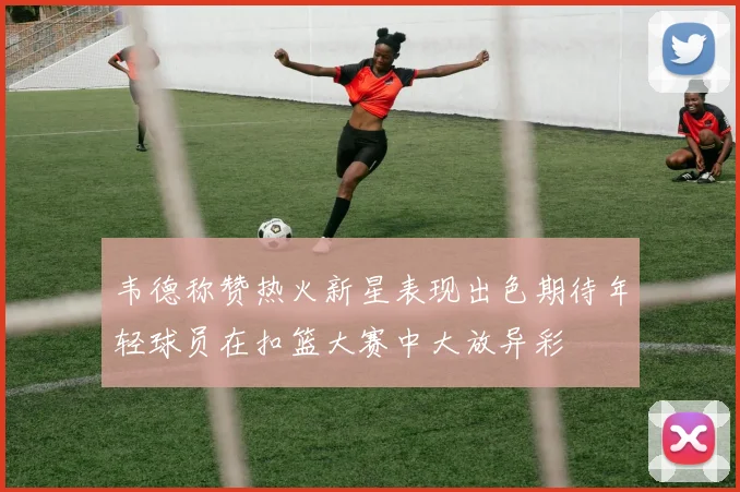 韦德称赞热火新星表现出色期待年轻球员在扣篮大赛中大放异彩