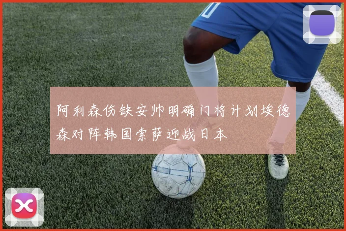 阿利森伤缺安帅明确门将计划埃德森对阵韩国索萨迎战日本
