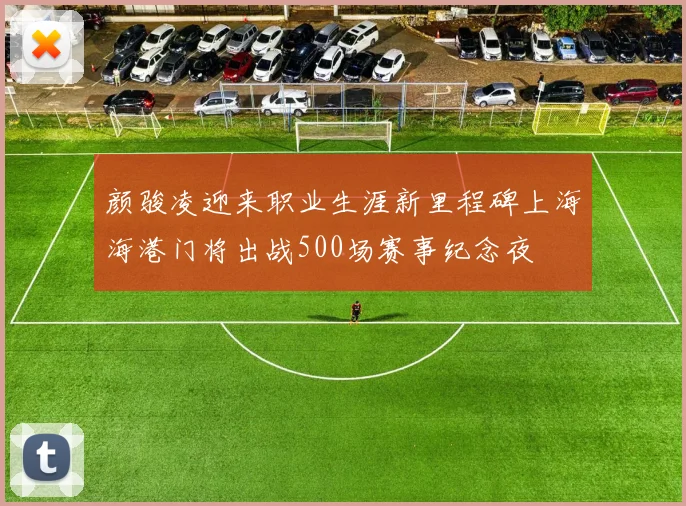 颜骏凌迎来职业生涯新里程碑上海海港门将出战500场赛事纪念夜