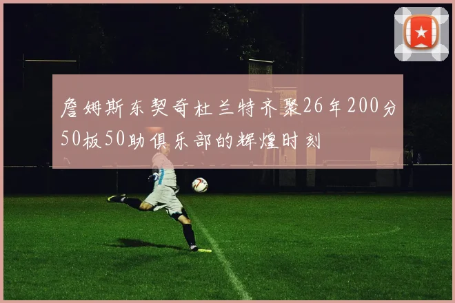 詹姆斯东契奇杜兰特齐聚26年200分50板50助俱乐部的辉煌时刻