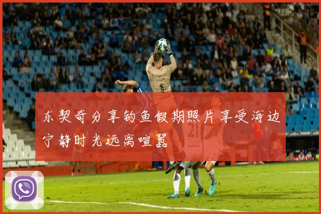 东契奇分享钓鱼假期照片享受海边宁静时光远离喧嚣