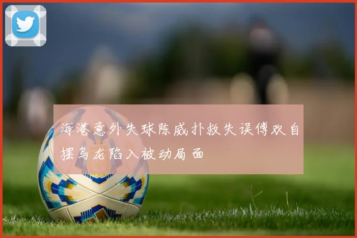 海港意外失球陈威扑救失误傅欢自摆乌龙陷入被动局面