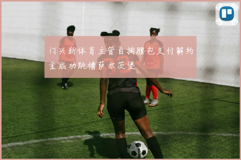门兴新体育主管自掏腰包支付解约金成功跳槽萨尔茨堡