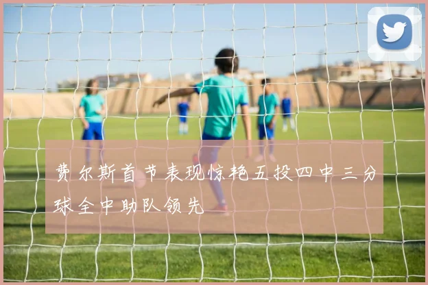 费尔斯首节表现惊艳五投四中三分球全中助队领先