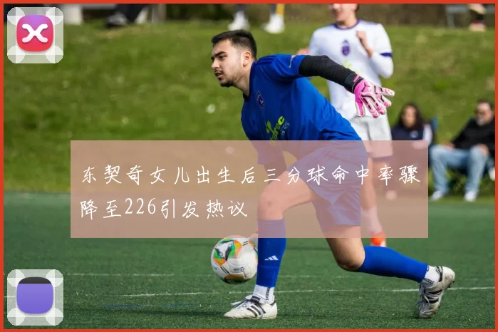 东契奇女儿出生后三分球命中率骤降至226引发热议