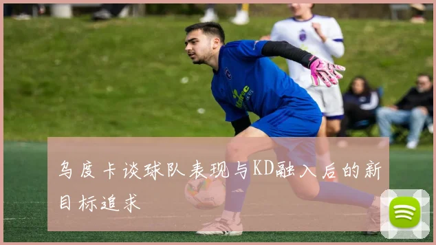 乌度卡谈球队表现与KD融入后的新目标追求
