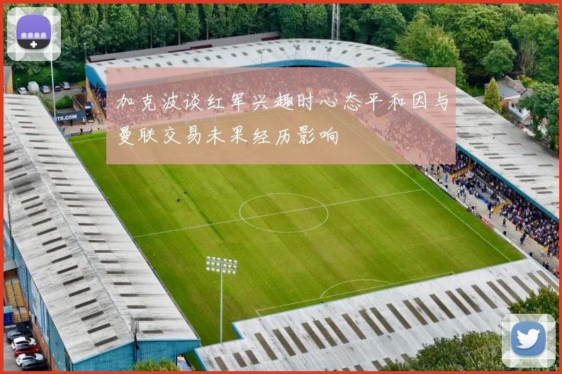加克波谈红军兴趣时心态平和因与曼联交易未果经历影响