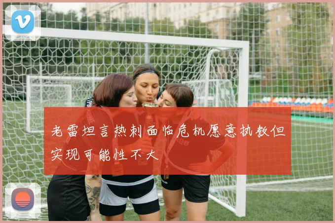 老雷坦言热刺面临危机愿意执教但实现可能性不大
