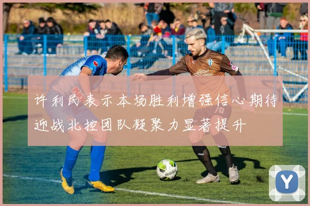 许利民表示本场胜利增强信心期待迎战北控团队凝聚力显著提升